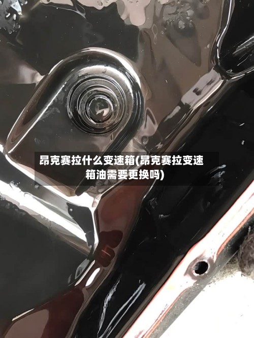 昂克赛拉什么变速箱(昂克赛拉变速箱油需要更换吗)