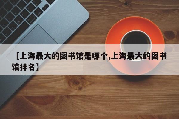 【上海最大的图书馆是哪个,上海最大的图书馆排名】