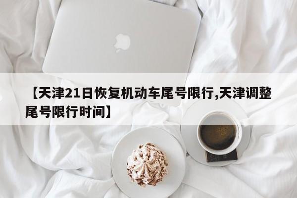 【天津21日恢复机动车尾号限行,天津调整尾号限行时间】