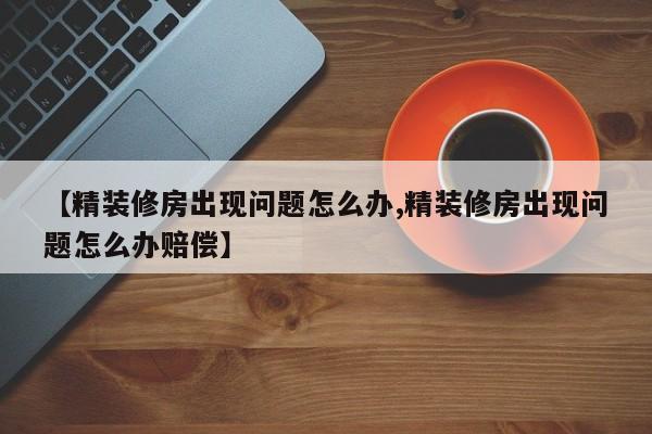 【精装修房出现问题怎么办,精装修房出现问题怎么办赔偿】