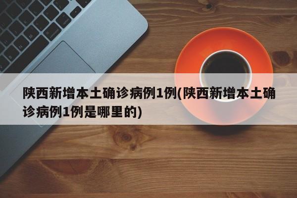 陕西新增本土确诊病例1例(陕西新增本土确诊病例1例是哪里的)
