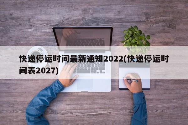 快递停运时间最新通知2022(快递停运时间表2027)