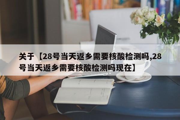 关于【28号当天返乡需要核酸检测吗,28号当天返乡需要核酸检测吗现在】