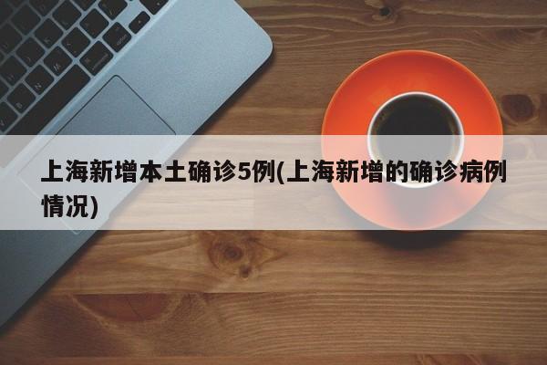 上海新增本土确诊5例(上海新增的确诊病例情况)