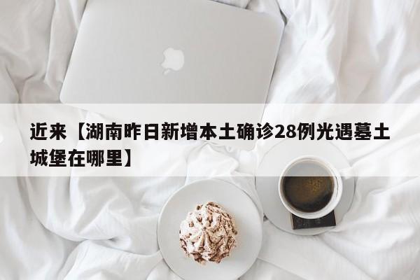 近来【湖南昨日新增本土确诊28例光遇墓土城堡在哪里】