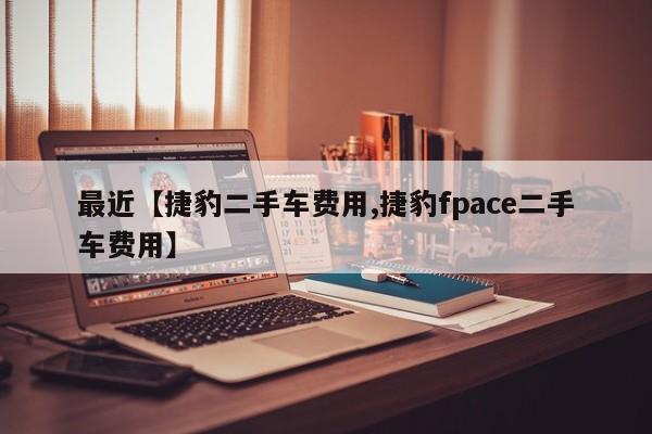 最近【捷豹二手车费用,捷豹fpace二手车费用】