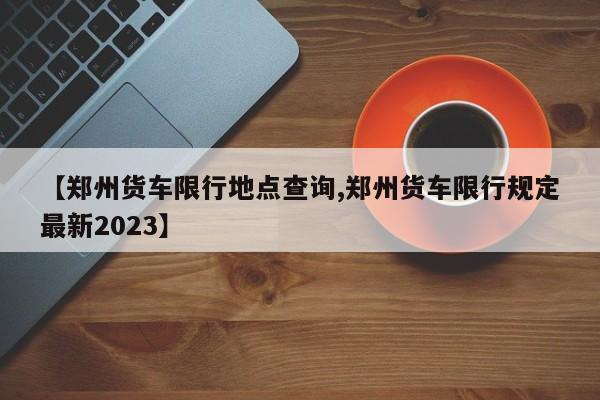 【郑州货车限行地点查询,郑州货车限行规定最新2023】