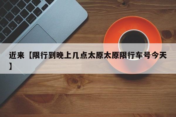 近来【限行到晚上几点太原太原限行车号今天】