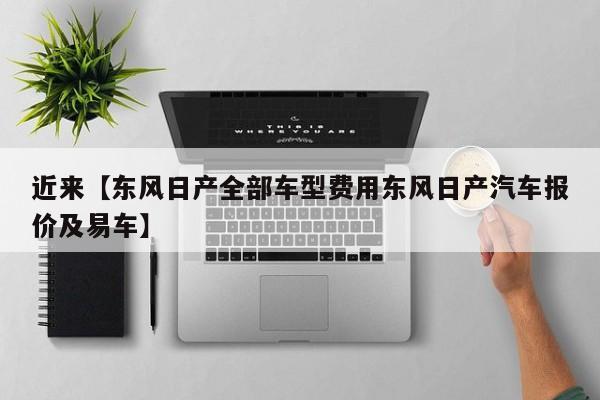 近来【东风日产全部车型费用东风日产汽车报价及易车】