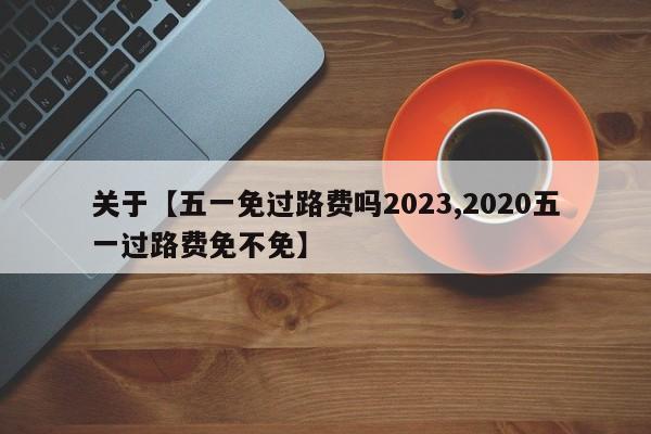 关于【五一免过路费吗2023,2020五一过路费免不免】