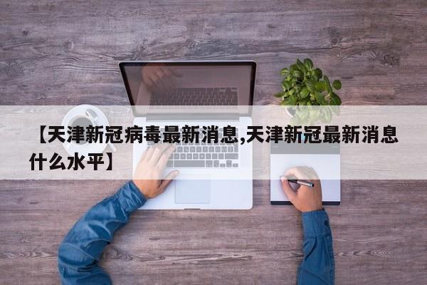 【天津新冠病毒最新消息,天津新冠最新消息什么水平】