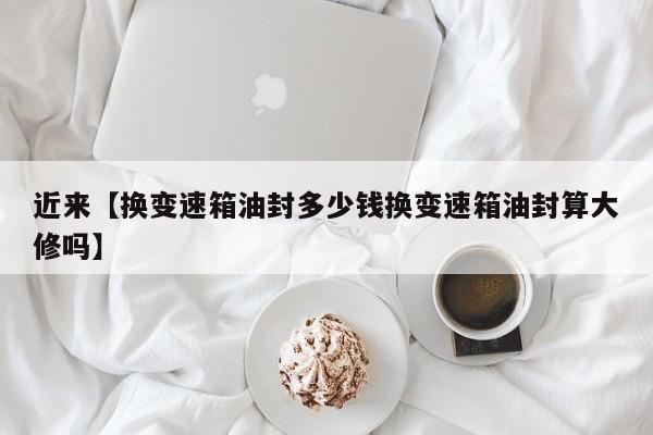 近来【换变速箱油封多少钱换变速箱油封算大修吗】