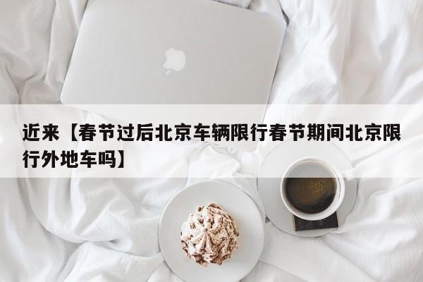 近来【春节过后北京车辆限行春节期间北京限行外地车吗】