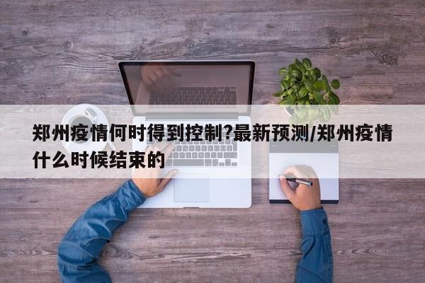郑州疫情何时得到控制?最新预测/郑州疫情什么时候结束的