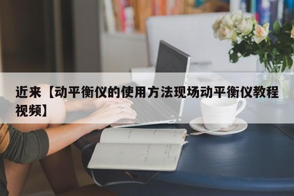 近来【动平衡仪的使用方法现场动平衡仪教程视频】