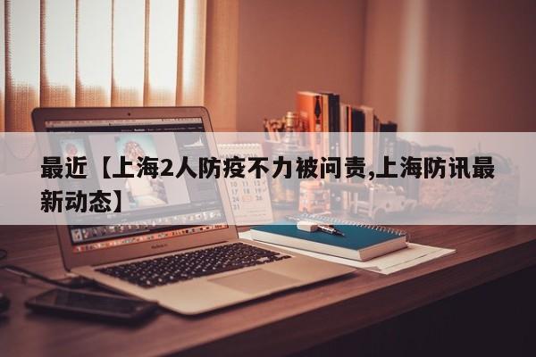 最近【上海2人防疫不力被问责,上海防讯最新动态】