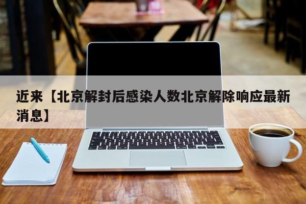 近来【北京解封后感染人数北京解除响应最新消息】