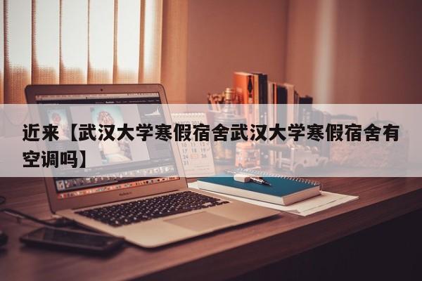 近来【武汉大学寒假宿舍武汉大学寒假宿舍有空调吗】