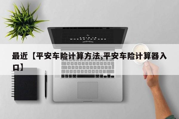 最近【平安车险计算方法,平安车险计算器入口】