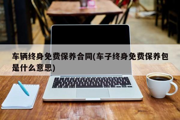 车辆终身免费保养合同(车子终身免费保养包是什么意思)