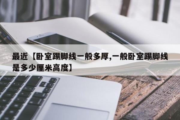 最近【卧室踢脚线一般多厚,一般卧室踢脚线是多少厘米高度】
