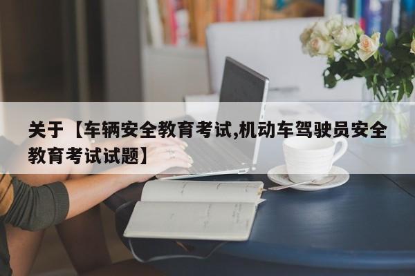 关于【车辆安全教育考试,机动车驾驶员安全教育考试试题】