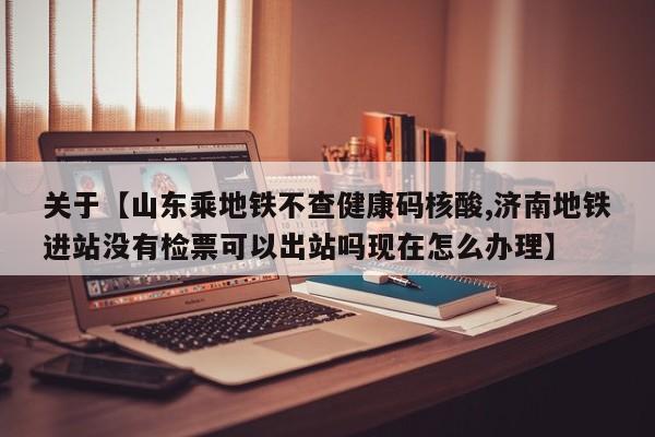 关于【山东乘地铁不查健康码核酸,济南地铁进站没有检票可以出站吗现在怎么办理】