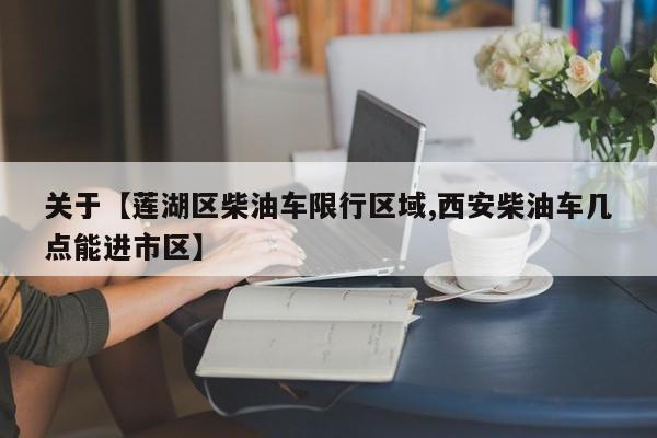 关于【莲湖区柴油车限行区域,西安柴油车几点能进市区】