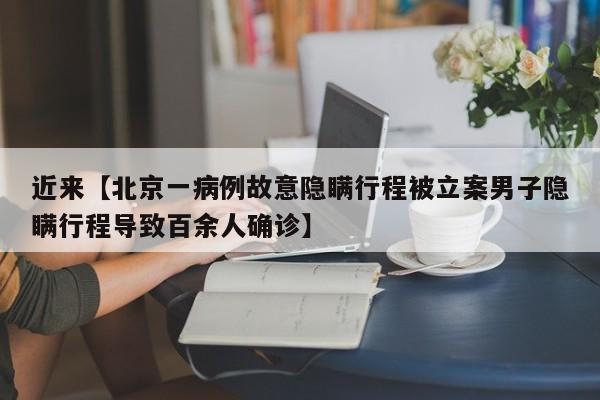 近来【北京一病例故意隐瞒行程被立案男子隐瞒行程导致百余人确诊】