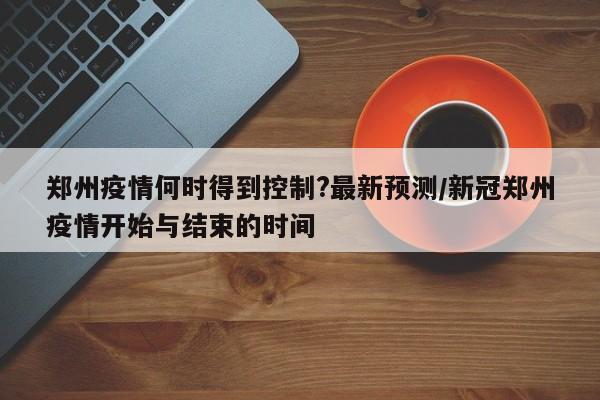 郑州疫情何时得到控制?最新预测/新冠郑州疫情开始与结束的时间