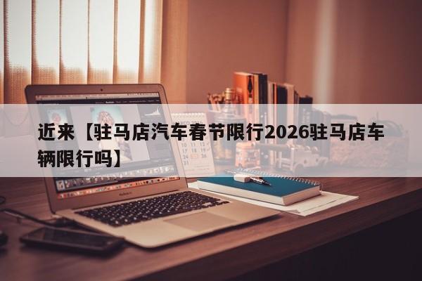 近来【驻马店汽车春节限行2026驻马店车辆限行吗】
