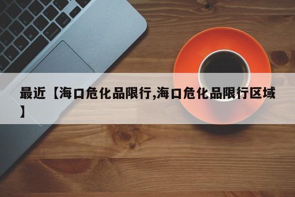 最近【海口危化品限行,海口危化品限行区域】