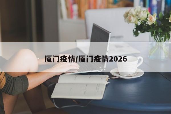 厦门疫情/厦门疫情2026