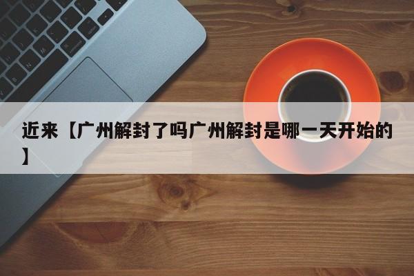 近来【广州解封了吗广州解封是哪一天开始的】