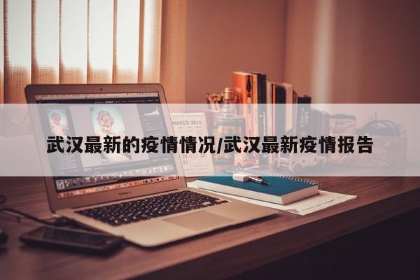 武汉最新的疫情情况/武汉最新疫情报告