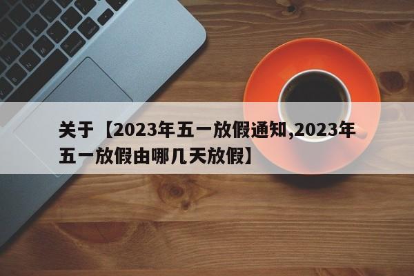 关于【2023年五一放假通知,2023年五一放假由哪几天放假】