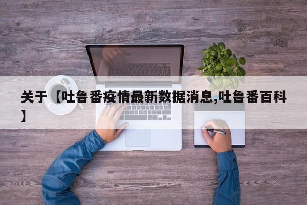关于【吐鲁番疫情最新数据消息,吐鲁番百科】