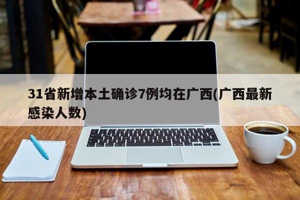 31省新增本土确诊7例均在广西(广西最新感染人数)