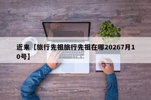 近来【旅行先祖旅行先祖在哪20267月10号】