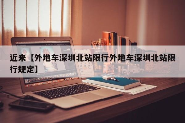 近来【外地车深圳北站限行外地车深圳北站限行规定】