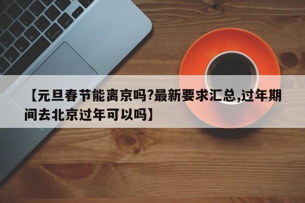 【元旦春节能离京吗?最新要求汇总,过年期间去北京过年可以吗】