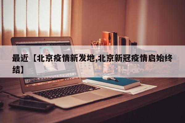 最近【北京疫情新发地,北京新冠疫情启始终结】