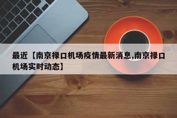 最近【南京禄口机场疫情最新消息,南京禄口机场实时动态】