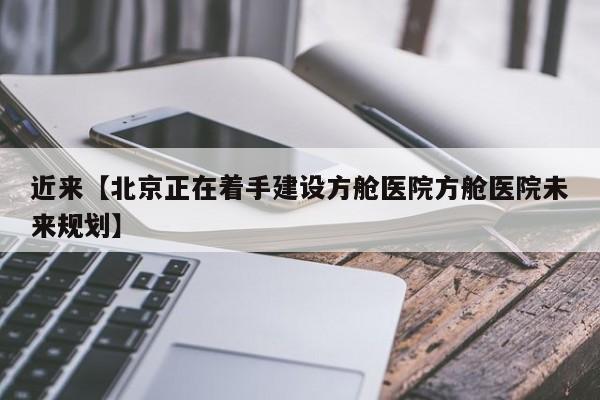 近来【北京正在着手建设方舱医院方舱医院未来规划】