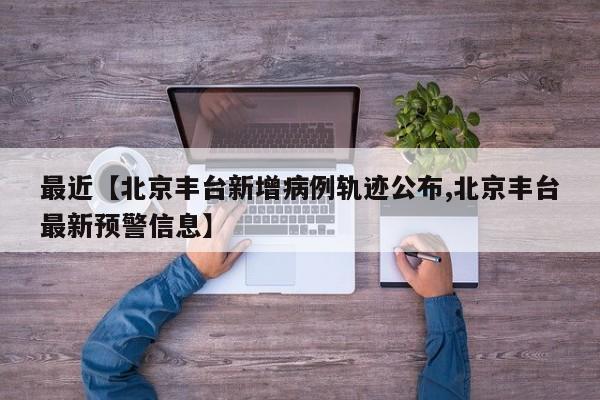 最近【北京丰台新增病例轨迹公布,北京丰台最新预警信息】