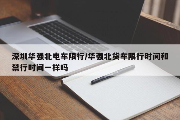 深圳华强北电车限行/华强北货车限行时间和禁行时间一样吗