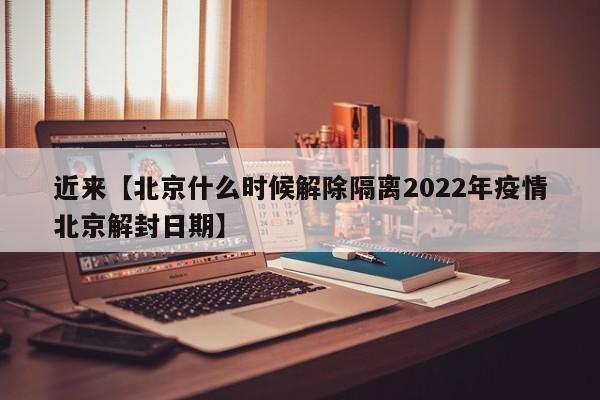 近来【北京什么时候解除隔离2022年疫情北京解封日期】