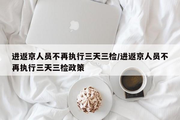 进返京人员不再执行三天三检/进返京人员不再执行三天三检政策