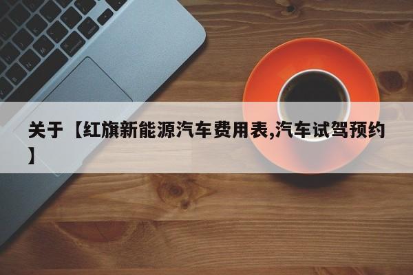 关于【红旗新能源汽车费用表,汽车试驾预约】