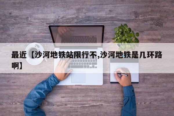 最近【沙河地铁站限行不,沙河地铁是几环路啊】